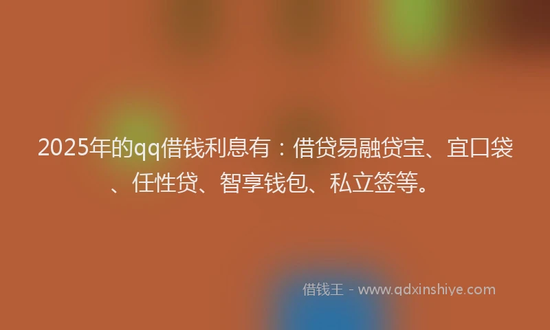 2025年的qq借钱利息有：借贷易融贷宝、宜口袋、任性贷、智享钱包、私立签等。