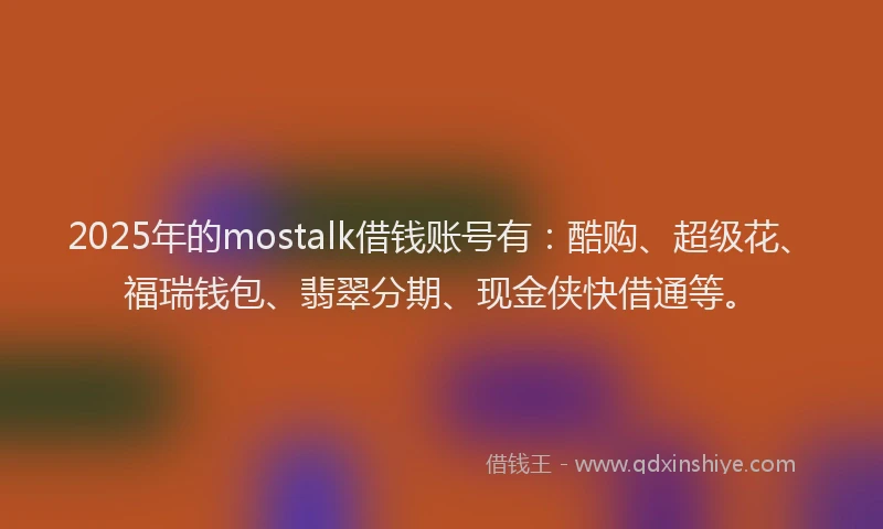 2025年的mostalk借钱账号有：酷购、超级花、福瑞钱包、翡翠分期、现金侠快借通等。