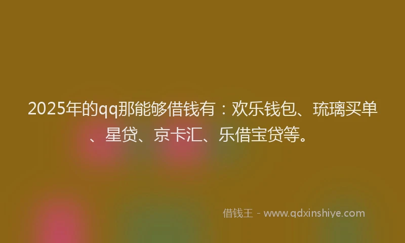 2025年的qq那能够借钱有：欢乐钱包、琉璃买单、星贷、京卡汇、乐借宝贷等。