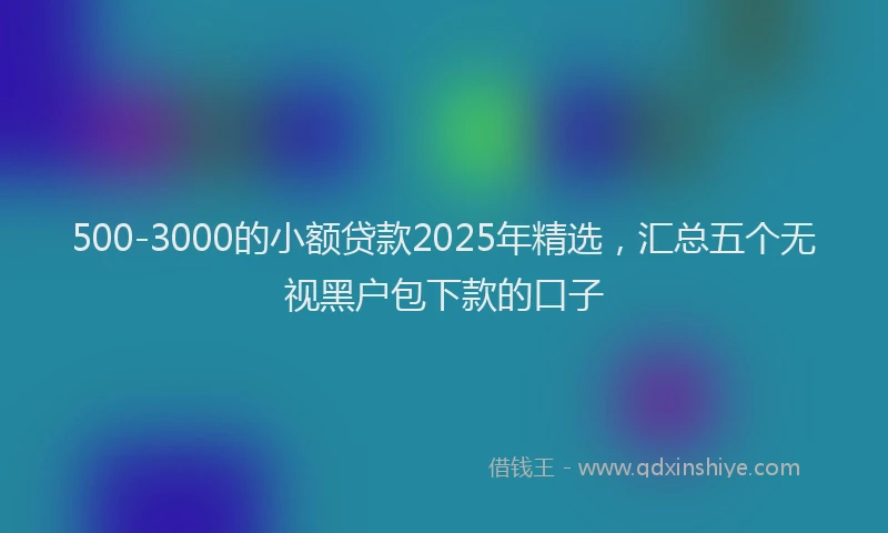 500-3000的小额贷款2025年精选，汇总五个无视黑户包下款的口子