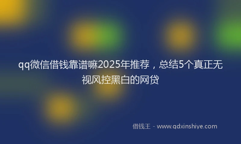 qq微信借钱靠谱嘛2025年推荐，总结5个真正无视风控黑白的网贷