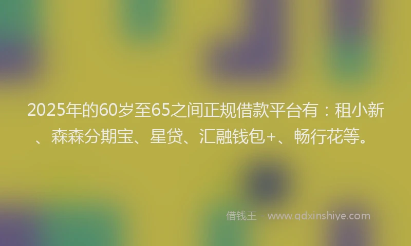 2025年的60岁至65之间正规借款平台有:租小新、森森分期宝、星贷、汇融钱包+、畅行花等。