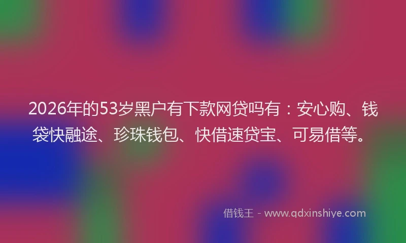 2026年的53岁黑户有下款网贷吗有:安心购、钱袋快融途、珍珠钱包、快借速贷宝、可易借等。