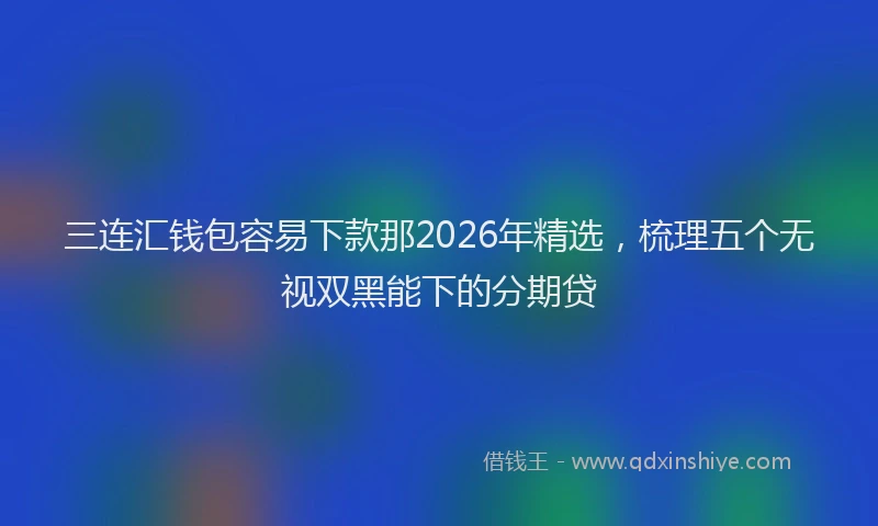 三连汇钱包容易下款那2026年精选,梳理五个无视双黑能下的分期贷