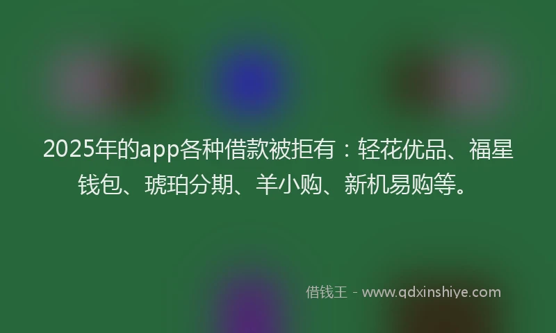 2025年的app各种借款被拒有：轻花优品、福星钱包、琥珀分期、羊小购、新机易购等。