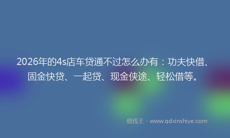 2026年的4s店车贷通不过怎么办有：功夫快借、固金快贷、一起贷、现金侠途、轻松借等。