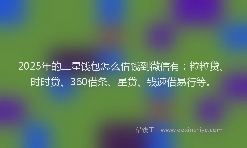 2025年的三星钱包怎么借钱到微信有：粒粒贷、时时贷、360借条、星贷、钱速借易行等。
