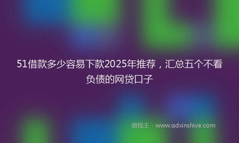 51借款多少容易下款2025年推荐，汇总五个不看负债的网贷口子