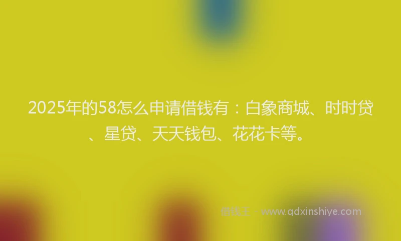2025年的58怎么申请借钱有：白象商城、时时贷、星贷、天天钱包、花花卡等。