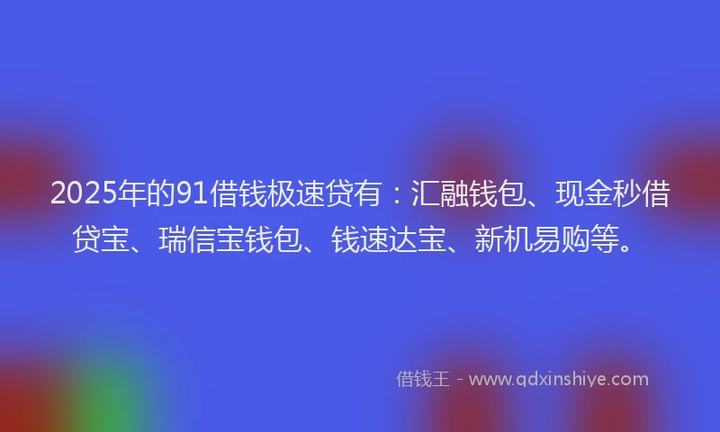 2025年的91借钱极速贷有：汇融钱包、现金秒借贷宝、瑞信宝钱包、钱速达宝、新机易购等。