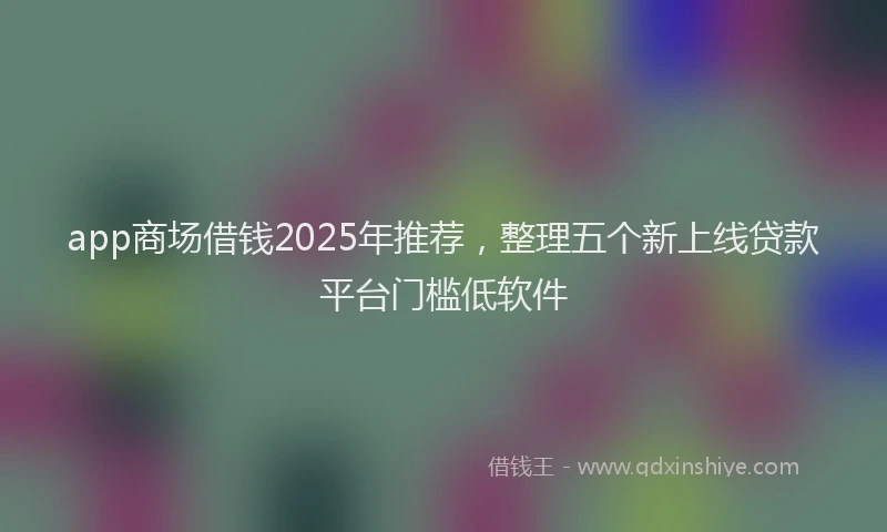 app商场借钱2025年推荐，整理五个新上线贷款平台门槛低软件