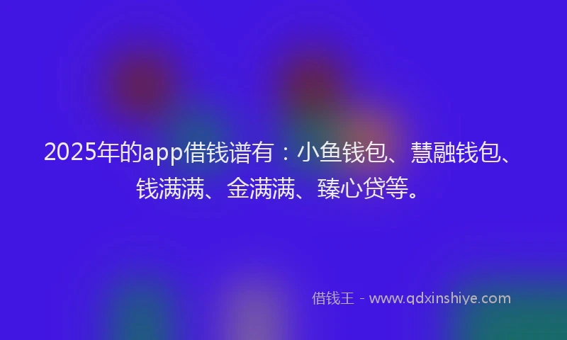 2025年的app借钱谱有：小鱼钱包、慧融钱包、钱满满、金满满、臻心贷等。