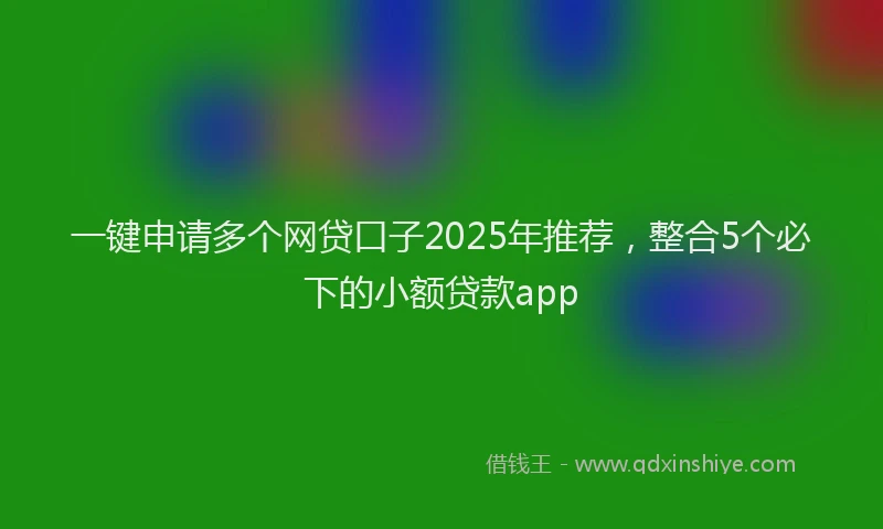 一键申请多个网贷口子2025年推荐，整合5个必下的小额贷款app