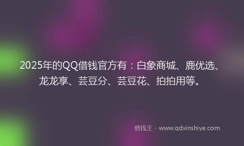 2025年的QQ借钱官方有：白象商城、鹿优选、龙龙享、芸豆分、芸豆花、拍拍用等。