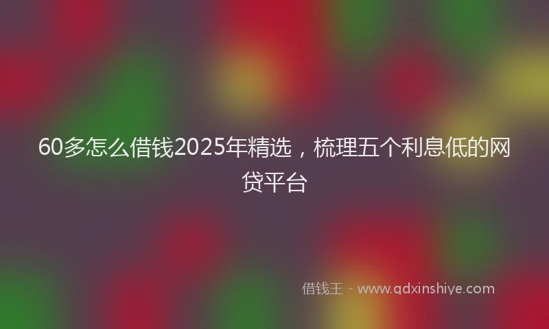 60多怎么借钱2025年精选，梳理五个利息低的网贷平台