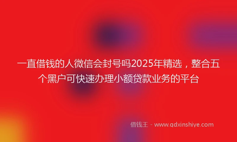 一直借钱的人微信会封号吗2025年精选，整合五个黑户可快速办理小额贷款业务的平台