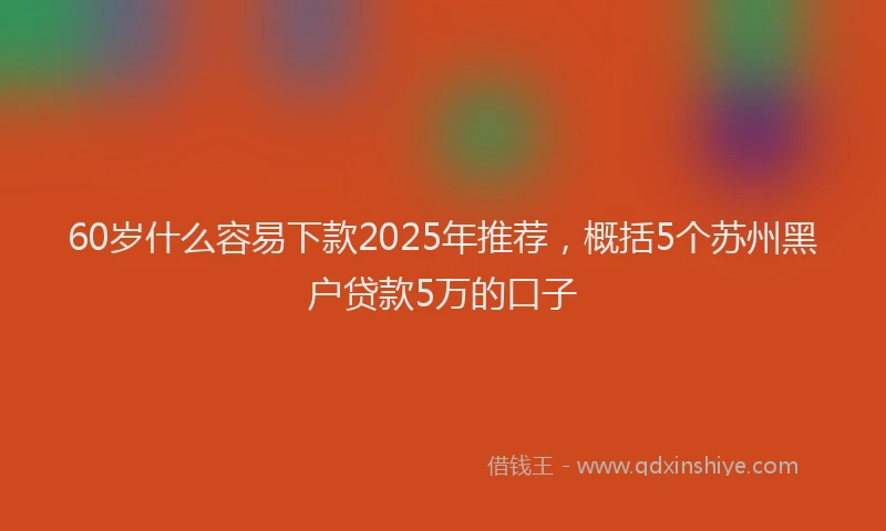 60岁什么容易下款2025年推荐，概括5个苏州黑户贷款5万的口子