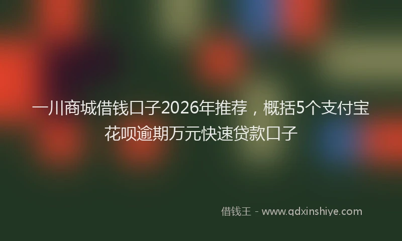 一川商城借钱口子2026年推荐，概括5个支付宝花呗逾期万元快速贷款口子