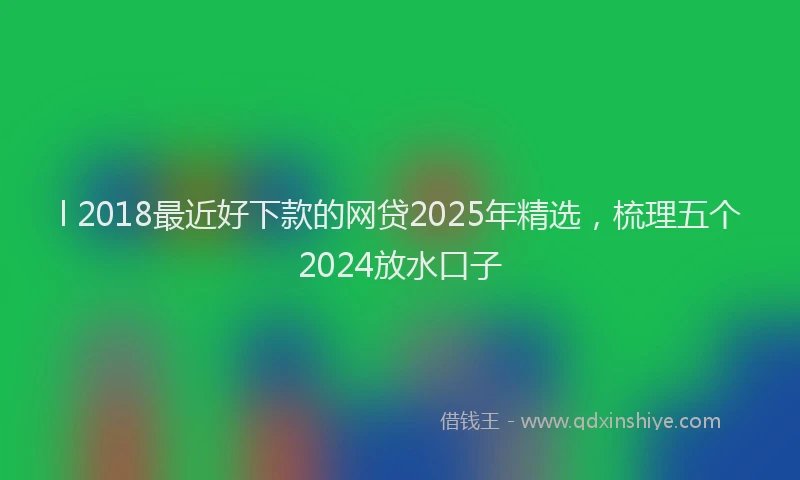 l 2018最近好下款的网贷2025年精选，梳理五个2024放水口子