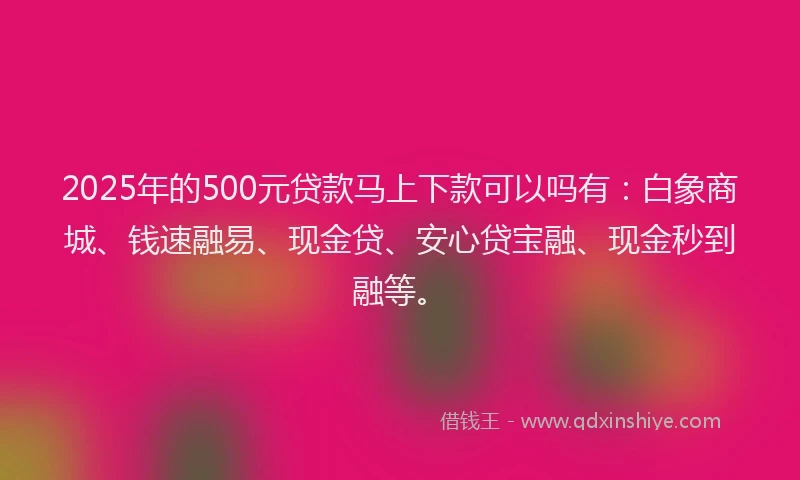 2025年的500元贷款马上下款可以吗有：白象商城、钱速融易、现金贷、安心贷宝融、现金秒到融等。