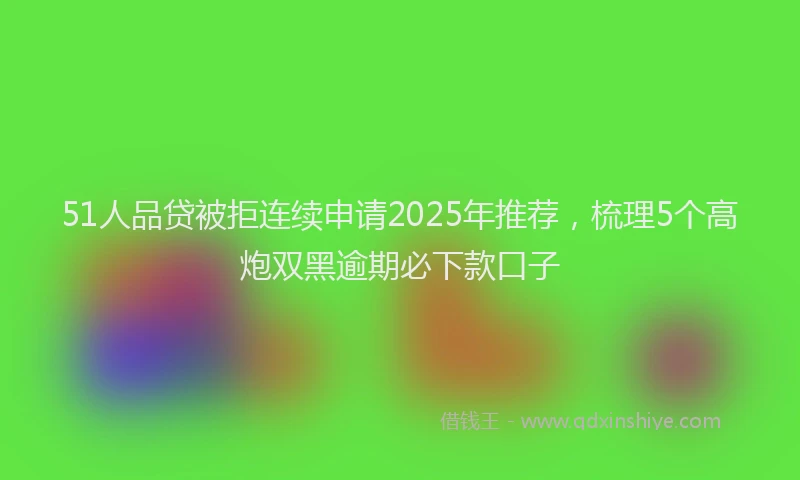 51人品贷被拒连续申请2025年推荐，梳理5个高炮双黑逾期必下款口子