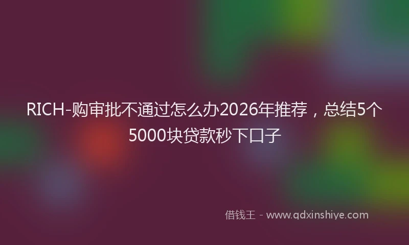 RICH-购审批不通过怎么办2026年推荐，总结5个5000块贷款秒下口子