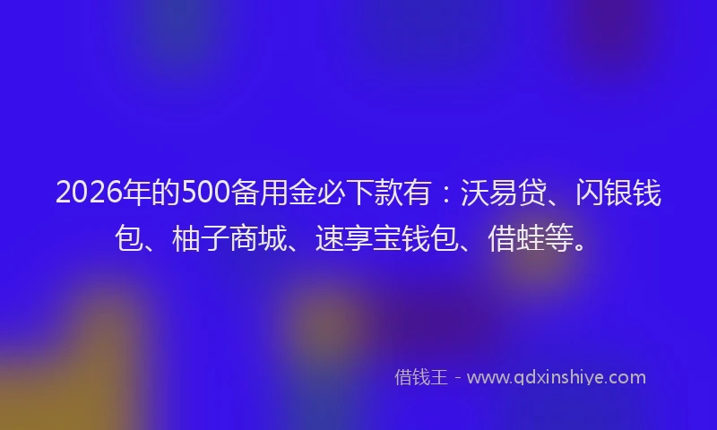 2026年的500备用金必下款有：沃易贷、闪银钱包、柚子商城、速享宝钱包、借蛙等。