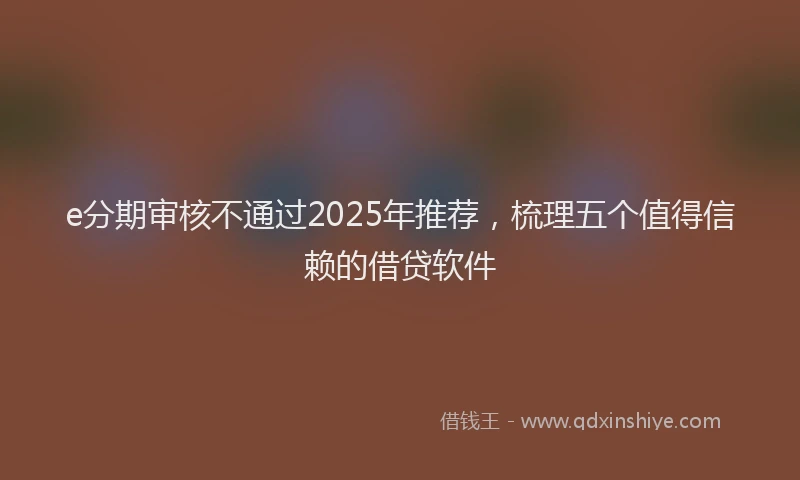 e分期审核不通过2025年推荐，梳理五个值得信赖的借贷软件