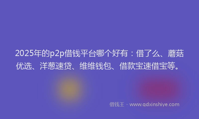2025年的p2p借钱平台哪个好有：借了么、蘑菇优选、洋葱速贷、维维钱包、借款宝速借宝等。