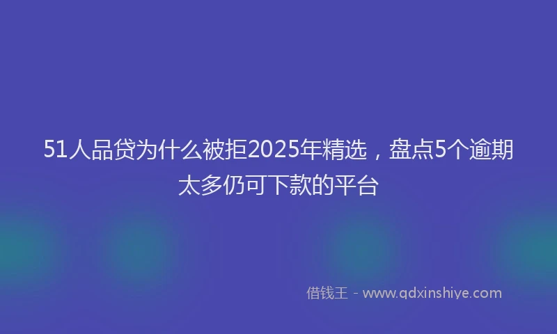 51人品贷为什么被拒2025年精选，盘点5个逾期太多仍可下款的平台