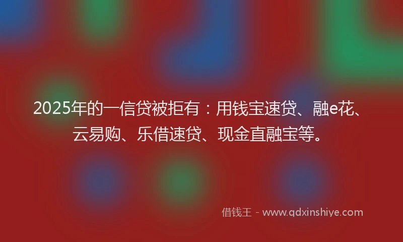 2025年的一信贷被拒有：用钱宝速贷、融e花、云易购、乐借速贷、现金直融宝等。