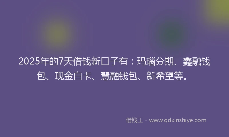 2025年的7天借钱新口子有：玛瑙分期、鑫融钱包、现金白卡、慧融钱包、新希望等。