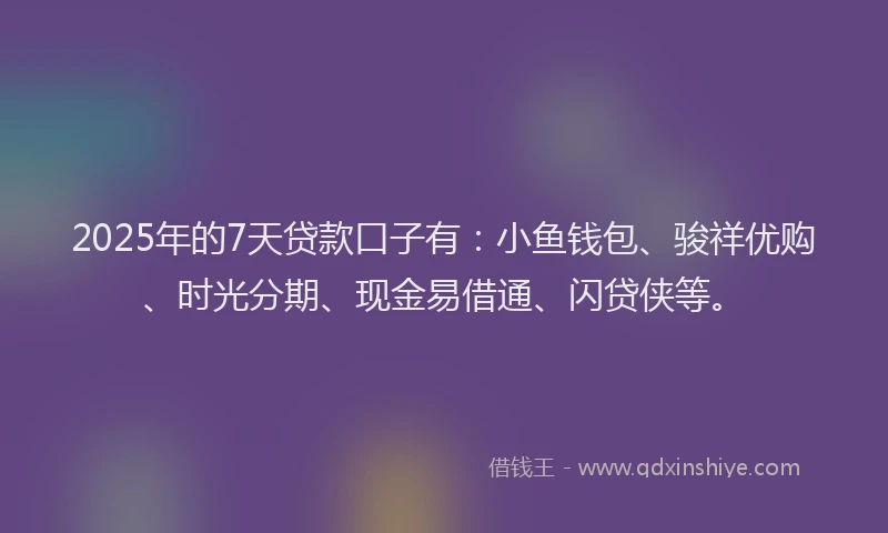 2025年的7天贷款口子有：小鱼钱包、骏祥优购、时光分期、现金易借通、闪贷侠等。
