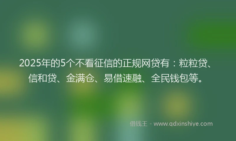 2025年的5个不看征信的正规网贷有：粒粒贷、信和贷、金满仓、易借速融、全民钱包等。