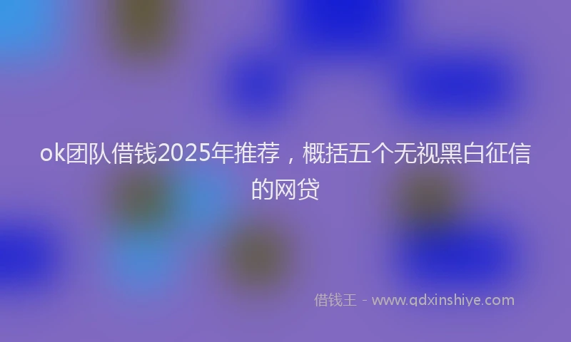 ok团队借钱2025年推荐，概括五个无视黑白征信的网贷