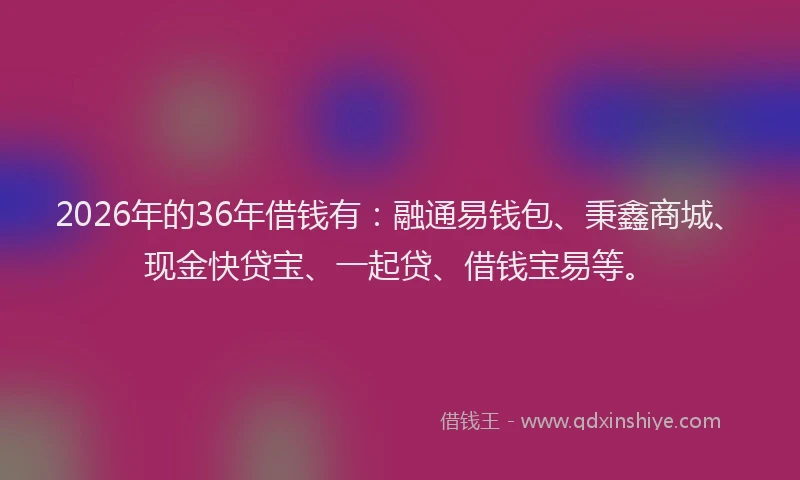 2026年的36年借钱有:融通易钱包、秉鑫商城、现金快贷宝、一起贷、借钱宝易等。