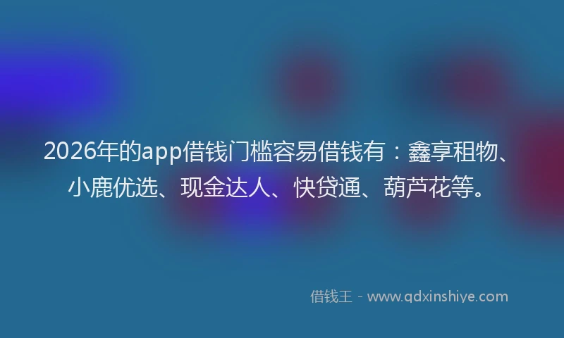 2026年的app借钱门槛容易借钱有：鑫享租物、小鹿优选、现金达人、快贷通、葫芦花等。