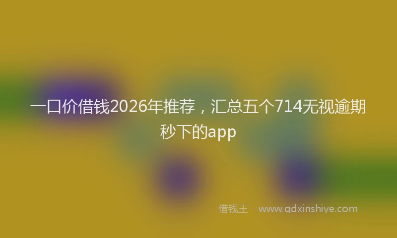 一口价借钱2026年推荐，汇总五个714无视逾期秒下的app