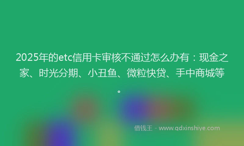 2025年的etc信用卡审核不通过怎么办有：现金之家、时光分期、小丑鱼、微粒快贷、手中商城等。