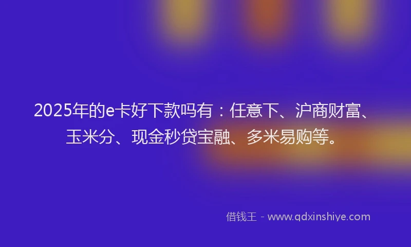 2025年的e卡好下款吗有：任意下、沪商财富、玉米分、现金秒贷宝融、多米易购等。