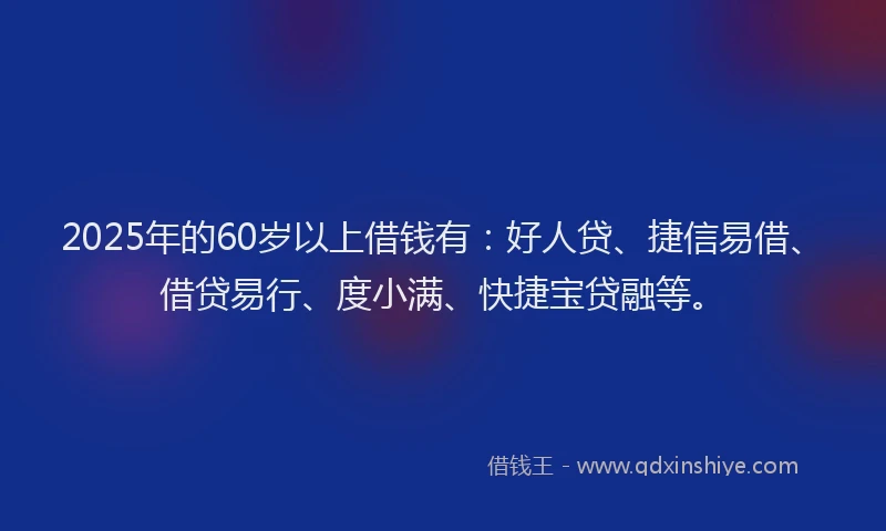 2025年的60岁以上借钱有：好人贷、捷信易借、借贷易行、度小满、快捷宝贷融等。