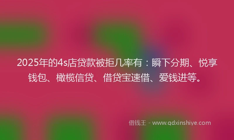 2025年的4s店贷款被拒几率有：瞬下分期、悦享钱包、橄榄信贷、借贷宝速借、爱钱进等。