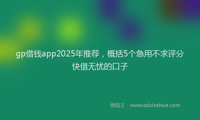 gp借钱app2025年推荐，概括5个急用不求评分快借无忧的口子