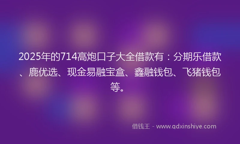 2025年的714高炮口子大全借款有：分期乐借款、鹿优选、现金易融宝盒、鑫融钱包、飞猪钱包等。