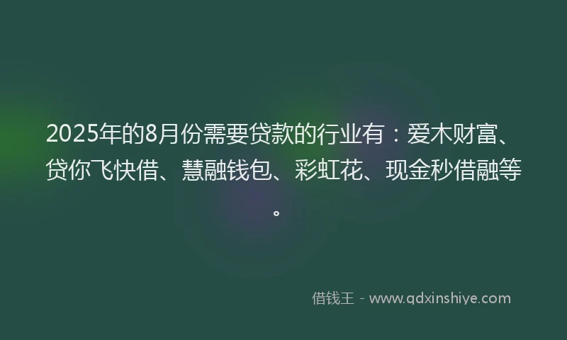 2025年的8月份需要贷款的行业有：爱木财富、贷你飞快借、慧融钱包、彩虹花、现金秒借融等。