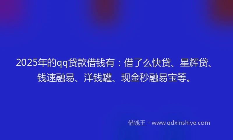 2025年的qq贷款借钱有：借了么快贷、星辉贷、钱速融易、洋钱罐、现金秒融易宝等。