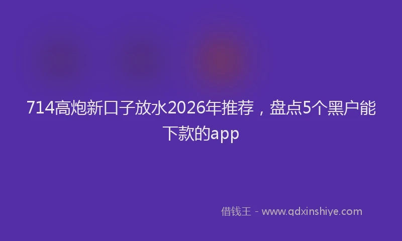 714高炮新口子放水2026年推荐，盘点5个黑户能下款的app