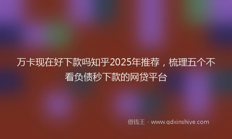 万卡现在好下款吗知乎2025年推荐，梳理五个不看负债秒下款的网贷平台