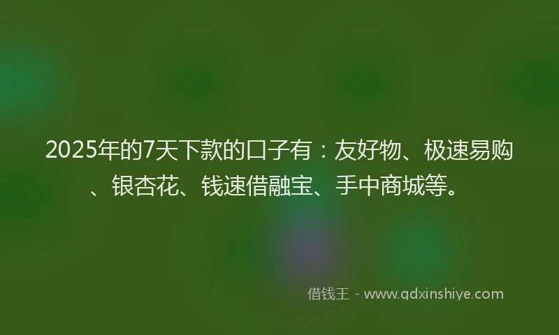 2025年的7天下款的口子有：友好物、极速易购、银杏花、钱速借融宝、手中商城等。