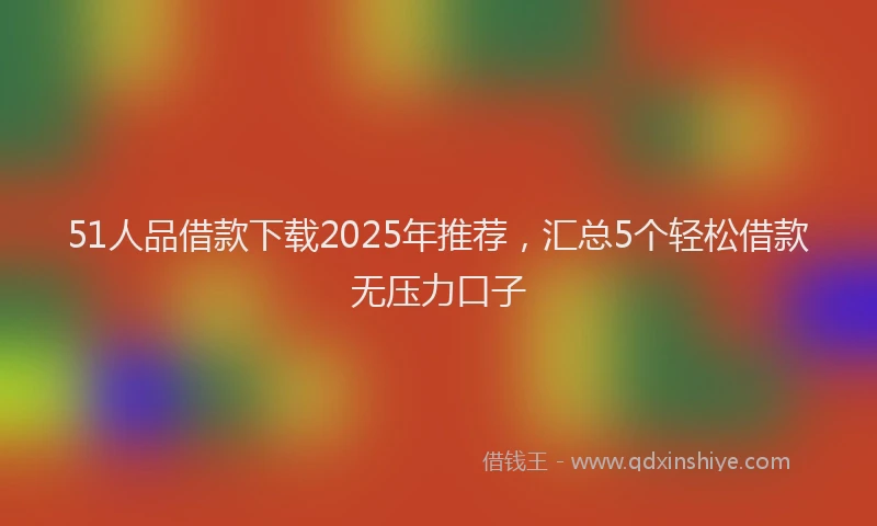 51人品借款下载2025年推荐，汇总5个轻松借款无压力口子